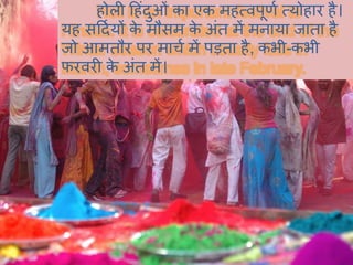 होली हहंदुओं का एक महत्वपूर्ि त्योहार है।
यह सहदियों के मौसम के अंत में मनाया जाता है
जो आमतौर पर माचि में पड़ता है, कभी-कभी
फरवरी के अंत में।
 
