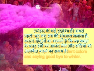 त्योहार के कई उद्देश्य हैं। सबसे
पहले, यह नए सत्र की शुरुआत मनाता है,
वसंत। हहंदुओं का मानना है कक यह वसंत
के प्रचुर रंगों का आनंद लेने और सहदियों को
अलप्रवदा कहने का समय है।
 