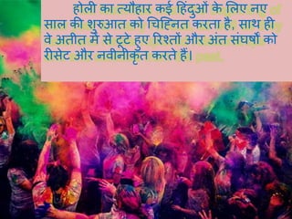 होली का त्यौहार कई हहंदुओं के र्लए नए
साल की शुरुआत को चचह्ननत करता है, साथ ही
वे अतीत में से टूटे हुए ररश्तों और अंत संघर्षों को
रीसेट और नवीनीकृ त करते हैं।
 