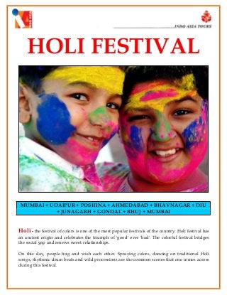 HOLI FESTIVAL

MUMBAI + UDAIPUR + POSHINA + AHMEDABAD + BHAVNAGAR + DIU
+ JUNAGARH + GONDAL + BHUJ + MUMBAI

Holi - the festival of colors is one of the most popular festivals of the country. Holi festival has
an ancient origin and celebrates the triumph of 'good' over 'bad'. The colorful festival bridges
the social gap and renews sweet relationships.
On this day, people hug and wish each other. Spraying colors, dancing on traditional Holi
songs, rhythmic drum beats and wild processions are the common scenes that one comes across
during this festival.

 