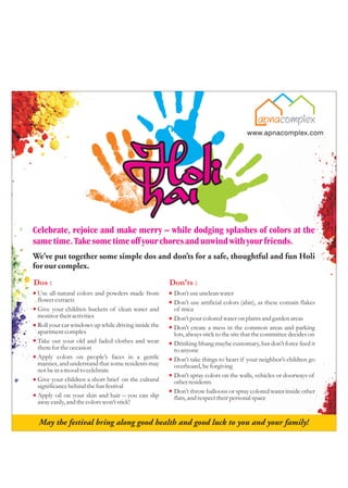 Celebrate, rejoice and make merry – while dodging splashes of colors at the
same time. Take some time off your chores and unwind with your friends.
We’ve put together some simple dos and don’ts for a safe, thoughtful and fun Holi
for our complex.
Dos :                                                Don'ts :
 Use all-natural colors and powders made from         Don’t use unclean water
 flower extracts                                      Don’t use artificial colors (abir), as these contain flakes
 Give your children buckets of clean water and        of mica
 monitor their activities                             Don’t pour colored water on plants and garden areas
 Roll your car windows up while driving inside the    Don’t create a mess in the common areas and parking
 apartment complex                                    lots, always stick to the site that the committee decides on
 Take out your old and faded clothes and wear         Drinking bhang maybe customary, but don’t force feed it
 them for the occasion                                to anyone
 Apply colors on people’s faces in a gentle           Don’t take things to heart if your neighbor’s children go
 manner, and understand that some residents may       overboard, be forgiving
 not be in a mood to celebrate
                                                      Don’t spray colors on the walls, vehicles or doorways of
 Give your children a short brief on the cultural     other residents
 significance behind the fun festival
                                                      Don’t throw balloons or spray colored water inside other
 Apply oil on your skin and hair – you can slip       flats, and respect their personal space
 away easily, and the colors won’t stick!
 