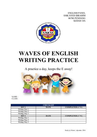 Study @ Home | elpsmksi 2016
ENGLISH PANEL
SMK SYED IBRAHIM
06700 PENDANG
KEDAH DA
WAVES OF ENGLISH
WRITING PRACTICE
A practice a day, keeps the E away!
NAME :
CLASS:
CHECKLIST
SET 1 DATE COMPLETED (/)
Writing Day 1
Writing Day 2
Writing Day 3
SET 1 DATE COMPLETED (/)
Writing Day 1
Writing Day 2
Writing Day 3
 