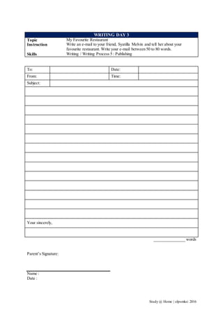 Study @ Home | elpsmksi 2016
WRITING DAY 3
Topic My Favourite Restaurant
Instruction Write an e-mail to your friend, Syatilla Melvin and tell her about your
favourite restaurant. Write your e-mail between 50 to 80 words.
Skills Writing / Writing Process 5 : Publishing
To: Date:
From: Time:
Subject:
Your sincerely,
_______________ words
Parent’s Signature:
Name :
Date :
 