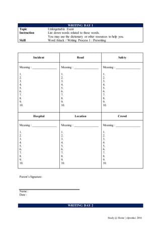 Study @ Home | elpsmksi 2016
WRITING DAY 1
Topic Unforgettable Event
Instruction List down words related to these words.
You may use the dictionary or other resources to help you.
Skill Word Attack / Writing Process 1 : Prewriting
Incident Road Safety
Meaning : ________________
1.
2.
3.
4.
5.
6.
7.
8.
9.
10.
Meaning : ________________
1.
2.
3.
4.
5.
6.
7.
8.
9.
10.
Meaning : ________________
1.
2.
3.
4.
5.
6.
7.
8.
9.
10.
Hospital Location Crowd
Meaning : ________________
1.
2.
3.
4.
5.
6.
7.
8.
9.
10.
Meaning : ________________
1.
2.
3.
4.
5.
6.
7.
8.
9.
10.
Meaning : ________________
1.
2.
3.
4.
5.
6.
7.
8.
9.
10.
Parent’s Signature:
Name :
Date :
WRITING DAY 2
 