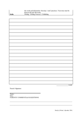 Study @ Home | elpsmksi 2016
the words and information from day 1 and 2 practices. Your story must be
between 80 and 100 words.
Skills Writing / Writing Process 5 : Publishing
_______________ words
Parent’s Signature:
Name :
Date :
PARENTS’ COMMENTS & SUGGESTIONS:
__________________________________________________________________________________
__________________________________________________________________________________
 