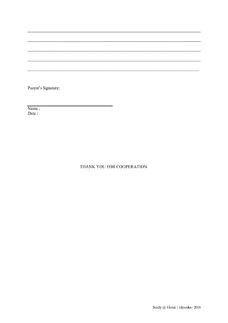 Study @ Home | elpsmksi 2016
__________________________________________________________________________________
__________________________________________________________________________________
__________________________________________________________________________________
__________________________________________________________________________________
_________________________________________________________________________________
Parent’s Signature:
Name :
Date :
THANK YOU FOR COOPERATION.
 