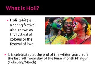  Holi (होली) is
a spring festival
also known as
the festival of
colours or the
festival of love.
 It is celebrated at the end of the winter season on
the last full moon day of the lunar month Phalgun
(February/March)
 