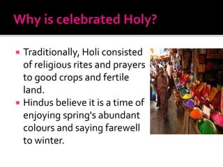  Traditionally, Holi consisted
of religious rites and prayers
to good crops and fertile
land.
 Hindus believe it is a time of
enjoying spring's abundant
colours and saying farewell
to winter.
 