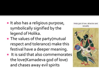  It also has a religious purpose,
symbolically signified by the
legend of Holika.
 The values of the party(mutual
respect and tolerance) make this
festival have a deeper meaning.
 It is said that also commemorates
the love(Kamadeva god of love)
and chases away evil spirits
 