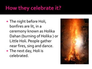  The night before Holi,
bonfires are lit, in a
ceremony known as Holika
Dahan (burning of Holika ) or
Little Holi. People gather
near fires, sing and dance.
 The next day, Holi is
celebrated.
 
