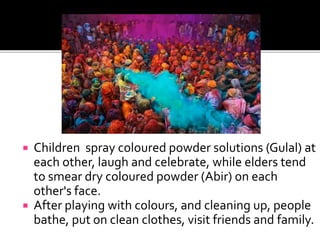  Children spray coloured powder solutions (Gulal) at
each other, laugh and celebrate, while elders tend
to smear dry coloured powder (Abir) on each
other's face.
 After playing with colours, and cleaning up, people
bathe, put on clean clothes, visit friends and family.
 