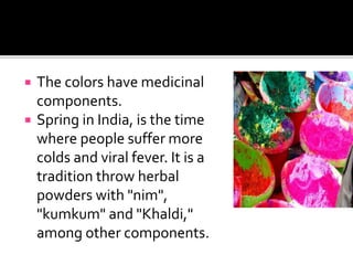  The colors have medicinal
components.
 Spring in India, is the time
where people suffer more
colds and viral fever. It is a
tradition throw herbal
powders with "nim",
"kumkum" and "Khaldi,"
among other components.
 