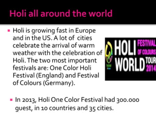  In 2013, Holi One Color Festival had 300.000
guest, in 10 countries and 35 cities.
 Holi is growing fast in Europe
and in the US. A lot of cities
celebrate the arrival of warm
weather with the celebration of
Holi.The two most important
festivals are: One Color Holi
Festival (England) and Festival
of Colours (Germany).
 