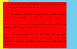 • Deben de anotarse los datos completos del paciente en la 
hoja de reporte y anotar sus resultados 
• Centrifugar el tubo del receptor 5 minutos a 3500 rpm., para 
separar completamente el suero de los eritrocitos del coagulo. 
• separar el suero en un tubo rotulado con los datos del 
paciente como se indicó anteriormente. 
• Cortar un segmento del tubo “piloto” de la bolsa de sangre, 
pasar todo el contenido a un tubo y centrifugarlo a 3500 rpm 
durante tres minutos, este tubo contiene plasma y eritrocitos del 
donador. 
 