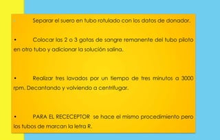 • Separar el suero en tubo rotulado con los datos de donador. 
• Colocar las 2 o 3 gotas de sangre remanente del tubo piloto 
en otro tubo y adicionar la solución salina. 
• Realizar tres lavados por un tiempo de tres minutos a 3000 
rpm. Decantando y volviendo a centrifugar. 
• PARA EL RECECEPTOR se hace el mismo procedimiento pero 
los tubos de marcan la letra R. 
 