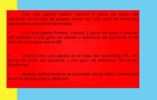 • Con una pipeta Pasteur colocar 2 gotas de suero del 
paciente. En el tubo de prueba mayor (D), una gota de eritrocitos 
del donador previamente lavados. 
• Con otra pipeta Pasteur, colocar 2 gotas de suero o plasma 
del donador y una gota de células o eritrocitos del paciente en el 
tubo de la prueba menor (R). 
• Colocar con una pipeta en el tubo del autotestigo (T), dos 
gotas de suero del paciente y una gota de eritrocitos del mismo 
(paciente). 
• Mezclar perfectamente el contenido de los tubos. Centrifugar 
durante 30 segundos a 3400 rpm. 
 