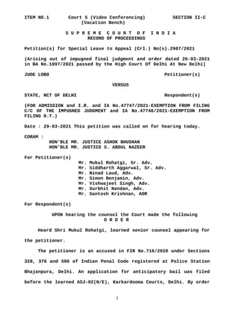 ITEM NO.1 Court 5 (Video Conferencing) SECTION II-C
(Vacation Bench)
S U P R E M E C O U R T O F I N D I A
RECORD OF PROCEEDINGS
Petition(s) for Special Leave to Appeal (Crl.) No(s).2907/2021
(Arising out of impugned final judgment and order dated 26-03-2021
in BA No.1097/2021 passed by the High Court Of Delhi At New Delhi)
JUDE LOBO Petitioner(s)
VERSUS
STATE, NCT OF DELHI Respondent(s)
(FOR ADMISSION and I.R. and IA No.47747/2021-EXEMPTION FROM FILING
C/C OF THE IMPUGNED JUDGMENT and IA No.47748/2021-EXEMPTION FROM
FILING O.T.)
Date : 29-03-2021 This petition was called on for hearing today.
CORAM :
HON'BLE MR. JUSTICE ASHOK BHUSHAN
HON'BLE MR. JUSTICE S. ABDUL NAZEER
For Petitioner(s)
Mr. Mukul Rohatgi, Sr. Adv.
Mr. Siddharth Aggarwal, Sr. Adv.
Mr. Ninad Laud, Adv.
Mr. Simon Benjamin, Adv.
Mr. Vishwajeet Singh, Adv.
Mr. Surbhit Nandan, Adv.
Mr. Santosh Krishnan, AOR
For Respondent(s)
UPON hearing the counsel the Court made the following
O R D E R
Heard Shri Mukul Rohatgi, learned senior counsel appearing for
the petitioner.
The petitioner is an accused in FIR No.716/2020 under Sections
328, 376 and 506 of Indian Penal Code registered at Police Station
Bhajanpura, Delhi. An application for anticipatory bail was filed
before the learned ASJ-02(N/E), Karkardooma Courts, Delhi. By order
1
Digitally signed by
MEENAKSHI KOHLI
Date: 2021.03.29
11:28:05 IST
Reason:
Signature Not Verified
 
