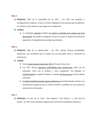 Mito 5:
a) Definición: ​Mito de la neutralidad de las TICs - Las TICs son neutrales y
axiológicamente asépticas, ya que los efectos dependen de las personas que las aplican y
las utilizan y de los objetivos que tengan con su aplicación.
b) Análisis:
● La tecnología ​transmite también ​los valores y actitudes de la cultura que la ha
desarrollado​, que puede ser peligroso al tener en cuenta la ruptura de las barreras
espaciales y la dependencia tecnológica que tenemos.
Mito 6:
a) Definición: ​Mito de la interactividad - Las TICs ofrecen diversas posibilidades
interactivas, que posibilitan que el usuario sea un procesador activo y consciente de
información.
b) Análisis:
● Existe ​menos interactividad en las TICs​ de lo que se hace creer.
● Las TICs ofrecen ​numerosas posibilidades para interaccionar​, tanto con los
materiales, como con el profesor y otros compañeros. Sin embargo, su
comportamiento es imprimir ficheros y situarlos ​de forma pasiva entre los demás
materiales.
● La hipertextualidad presenta algunas limitaciones para determinados alumnos con
características cognitivas que se sienten confusos y perdidos con esta manera de
estructurar la información.
Mito 7:
a) Definición: El mito de los "más": "más impacto", "más efectivo", y "más fácil de
retener": las TICs como elementos mágicos que resolverán los problemas educativos.
 