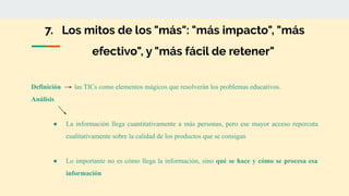 7. Los mitos de los "más": "más impacto", "más
efectivo", y "más fácil de retener"
Definición las TICs como elementos mágicos que resolverán los problemas educativos.
Análisis
● La información llega cuantitativamente a más personas, pero ese mayor acceso repercuta
cualitativamente sobre la calidad de los productos que se consigan
● Lo importante no es cómo llega la información, sino qué se hace y cómo se procesa esa
información
 