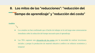 8. Los mitos de las "reducciones": "reducción del
tiempo de aprendizaje" y "reducción del costo"
Análisis
● Los estudios no han confirmado que el hecho de trabajar en la red tenga unas consecuencias
inmediatas sobre la reducción del tiempo necesario para el aprendizaje
● Las TICs suponen una elevación de los costos por la necesidad de realizar inversiones
iniciales y porque la producción de material educativo conlleva un esfuerzo económico y
temporal
 