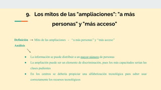 9. Los mitos de las "ampliaciones": "a más
personas" y "más acceso"
Definición Mito de las ampliaciones - ‘‘a más personas’’ y ‘‘más acceso’’
Análisis
● La información se puede distribuir a un mayor número de personas
● La ampliación puede ser un elemento de discriminación, pues los más capacitados serían las
clases pudientes
● En los centros se debería propiciar una alfabetización tecnológica para saber usar
correctamente los recursos tecnológicos
 