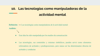 10. Las tecnologías como manipuladoras de la
actividad mental
Definición Las tecnologías como manipuladoras de la actividad mental
Análisis:
● Esta idea ha sido manipulada por los medios de comunicación
● Las tecnologías, sus contenidos y sistemas simbólicos, pueden servir como elementos
reforzadores de actitudes y predisposiciones, pero nunca ser las determinantes directas de
actitudes y conductas
 