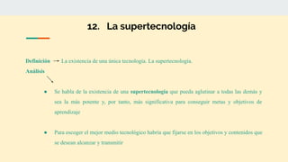 12. La supertecnología
Definición La existencia de una única tecnología. La supertecnología.
Análisis
● Se habla de la existencia de una supertecnología que pueda aglutinar a todas las demás y
sea la más potente y, por tanto, más significativa para conseguir metas y objetivos de
aprendizaje
● Para escoger el mejor medio tecnológico habría que fijarse en los objetivos y contenidos que
se desean alcanzar y transmitir
 