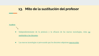 13. Mito de la sustitución del profesor
Análisis
● Independientemente de la potencia y la eficacia de las nuevas tecnologías, éstas no
sustituirán a las docentes
● Las nuevas tecnologías si provocarán que los docentes adquieran nuevos roles
 