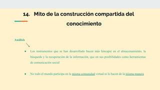 14. Mito de la construcción compartida del
conocimiento
Análisis
● Los instrumentos que se han desarrollado hacen más hincapié en el almacenamiento, la
búsqueda y la recuperación de la información, que en sus posibilidades como herramientas
de comunicación social
● No todo el mundo participa en la misma comunidad virtual ni lo hacen de la misma manera
 