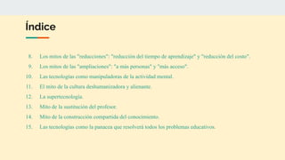 Índice
8. Los mitos de las "reducciones": "reducción del tiempo de aprendizaje" y "reducción del costo".
9. Los mitos de las "ampliaciones": "a más personas" y "más acceso".
10. Las tecnologías como manipuladoras de la actividad mental.
11. El mito de la cultura deshumanizadora y alienante.
12. La supertecnología.
13. Mito de la sustitución del profesor.
14. Mito de la construcción compartida del conocimiento.
15. Las tecnologías como la panacea que resolverá todos los problemas educativos.
 