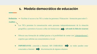 1. Modelo democrático de educación
Definición Facilitar el acceso a las TICs a todas las personas (“Educación - formación para todos”)
Análisis
● Las TICs permiten la comunicación entre personas independientemente de la situación
geográfica y permiten el acceso a ellas sin limitaciones salvando la falta de recursos
● Ofrecen una formación de calidad gracias a la posibilidad de contar con “ciberprofesores”,
expertos que subirían sus conocimientos a la red
● IMPORTANTE: conexión a Internet. SIN EMBARGO no todos pueden estar
conectados a Internet discriminación de algunos alumnos
 