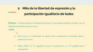 2. Mito de la libertad de expresión y la
participación igualitaria de todos
Definición puede propiciarse la libertad de expresión y la participación igualitaria de todos, una vez
superada la limitación de acceso a la red
Análisis
● Tener acceso a la información no significa tener conocimiento ni desarrollar pautas y
propuestas de acción
● Wolton (2000, 37): "La igualdad de acceso al conocimiento, no es la igualdad ante el
conocimiento"
 