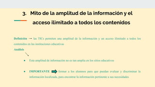 3. Mito de la amplitud de la información y el
acceso ilimitado a todos los contenidos
Definición las TICs permiten una amplitud de la información y un acceso ilimitado a todos los
contenidos en las instituciones educativas
Análisis
● Esta amplitud de información no es tan amplia en los sitios educativos
● IMPORTANTE formar a los alumnos para que puedan evaluar y discriminar la
información localizada, para encontrar la información pertinente a sus necesidades
 