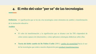 4. El mito del valor "per se" de las tecnologías
Definición significación que se les da a las tecnologías como elementos de cambio y transformación
de la institución educativa
Análisis
● El valor de transformación y la significación que se alcance con las TICs dependerá de
cómo somos capaces de relacionarlas y cómo aplicamos estrategias didácticas sobre ellas
● Teoría del doble cambio de De Pablos Coello (2001): cambio de mentalidad hacia el uso
de las tecnologías que están a nuestra disposición para producir transformaciones
 