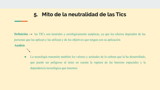 5. Mito de la neutralidad de las Tics
Definición las TICs son neutrales y axiológicamente asépticas, ya que los efectos dependen de las
personas que las aplican y las utilizan y de los objetivos que tengan con su aplicación
Análisis
● La tecnología transmite también los valores y actitudes de la cultura que la ha desarrollado,
que puede ser peligroso al tener en cuenta la ruptura de las barreras espaciales y la
dependencia tecnológica que tenemos
 