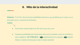 6. Mito de la interactividad
Definición las TICs ofrecen diversas posibilidades interactivas, que posibilitan que el usuario sea un
procesador activo y consciente de información.
Análisis
● Existe menos interactividad en las TICs de lo que se hace creer
● Numerosas posibilidades para interaccionar, tanto con los materiales, como con el profesor y
otros compañeros. SIN EMBARGO comportamiento de los alumnos imprimir
ficheros y situarlos de forma pasiva entre los demás materiales
 