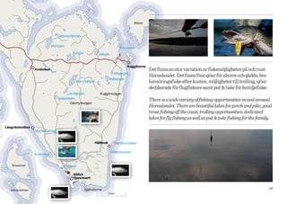 Bålsön



                                  Gållsmyrtjärnen


                               Mörtsjön
                                                                                 Finnhamn
                                             Bålsjön            Vallsjön


                                                                                      Kuggörarna
                  Arnöviken                                                                          Det finns en stor variation av fiskemöjligheter på och runt
                                                                             Aftonsjön
                                                                                                     Hornslandet. Det finns fina sjöar för aborre och gädda, bra
                                                                         Mälbosjön
                                               Stor-Hällsjön                                         havsöringsfiske efter kusten, möjligheter till trolling, sjöar
                                                                                                     dedikerade för flugfiskare samt put & take för familjefiske.
                                       Lill-Hällsjön              Kuggörsvägen
                                  Sydbodsjön
                                                                                                     There is a wide variety of fishing opportunities in and around
                                         Gåsmyrevägen
                                                                                                     Hornslandet. There are beautiful lakes for perch and pike, good
                                                                                                     trout fishing off the coast, trolling opportunities, dedicated
                                                                                                     lakes for fly fishing as well as put & take fishing for the family.
Långrävelsviken
                  Myckeltjärnen


                                                              Hällkrok       Svartsortsviken

                                                                           Hällkroksviken
                  Kolarviken


   Tunaolmen                              Vågen

                                             Hölick
                                             Havsresort


   Idenorsolmen                                        Själhällorna                                                                                                   19
                                                                         2 km
 