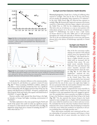 ©2013LandesBioscience.Donotdistribute.
60	 Dermato-Endocrinology	Volume 5 Issue 1
Sunlight and Non-Calcemic Health Benefits
Historical perspective. People have a feeling of wellbeing when
exposed to sunlight. This may be due to the fact that kerati-
nocytes produce β-endorphin when exposed to UV radiation.67
In the early 1900s Finsen (Fig. 47) observed that exposure to
sunlight (Fig. 48) dramatically improved cutaneous skin lesions
caused by a tuberculosis infection (lupus vulgaris) and received
the Nobel Prize in 1903 for his enlightening observations.
This led to the use of solariums as a way to treat patients with
tuberculosis and gave rise to the use of heliotherapy to improve
health.19,68,69
Heliotherapy was used to treat a wide variety
of chronic illnesses in the early 1900s and it is still practiced
throughout the world and especially in Northern Europe.19,70-72
The rise in the use of pharmaceuticals to treat acute and chronic
diseases led to the demise of heliotherapy especially in United
States.19,68,69,73
Sunlight and Vitamin D:
The Cancer Connection
One of the first association studies
relating sun exposure with reduced
risk for cancer was reported in 1916
by Hoffman,74
who found that liv-
ing at a higher latitude was asso-
ciated with an increased risk for
mortality from cancer. He com-
pared cancer mortality between
1908 and 1912 and observed that
cancer mortality increased with
increasing distance from the equa-
tor (Fig. 49). In 1937 Peller and
Stephenson75
analyzed the inci-
dence of cancer in navy personnel
in the United States Navy who
were documented to have increased
exposure to solar UV radiation with age matched controls and
reported that the rate of skin cancer was eight times higher in
the navy personnel while the total number of deaths from other
cancers was 60% less than the civilian population.75
Four years later, Apperly76
compared total cancer mortality in
the populations studied with the percentage of Americans and
Canadians in the same population who were engaged in agricul-
ture. He concluded that cancer mortality was highest in farmers
living in the Northeast compared with those living in the South
(Fig. 50).76
He also reported that farmers living in the South
exposed to more sunlight were at a higher risk for nonmelanoma
skin cancer which he noted was easy to detect and easy to treat.
He concluded that the fact that these Southern farmers had non-
melanoma skin cancer resulted in them developing an immunity
to the skin cancer which also resulted in an immunity to all can-
cers including those with high mortality rate.76
These observations essentially went unnoticed and the curi-
ous relationship of increased sun exposure and living at a lower
latitude reducing risk of cancer mortality was buried in the
Latitude also has a dramatic influence on the cutaneous produc-
tion of vitamin D3
and therefore on a person’s vitamin D status
(Fig. 46).39,63
Mean circulating 25(OH)D in children, adolescents
and adults at various latitudes revealed that there was a significant
inverse relationship with the highest levels for those living near the
equator with blood levels of 25(OH)D ~40 ng/mL compared with
those living far North and South of the equator with blood levels of
25(OH)D ~15 ng/mL (Fig. 46).64
However another study reported that those living at the high-
est latitudes in Europe had higher circulating concentrations of
25(OH)D.65
The likely explanation is that some people living far North and
South of the equator who could not make any significant amount
of vitamin D3
in their skin for more than half of the year (Fig. 24)
adapted by eating foods rich in vitamin D including oily fish22,42,43
while others did not.39,44,66
Figure 16. The same healthy 31 year old female received a whole body exposure (in a bikini bathing suit)
to 0.75 MED of ultraviolet B radiation and 4 weeks later received 50,000 IUs of vitamin D3. Blood samples
were collected for 168 hours and the blood was measured for vitamin D3 by high-performance chroma-
tography. Reproduced with permission; Holick copyright 2013.
Figure 15. Effects of phospholipid carbon chain length and saturation
on the rate of pre-D3
to vitamin D3
isomerization in liposomes. k, rate
constant; n, carbon number of phospholipid chain. Reproduced with
permission from ref. 27.
 