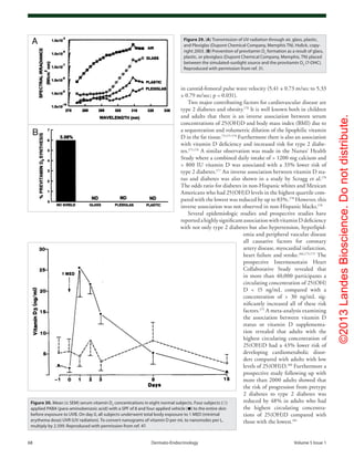 ©2013LandesBioscience.Donotdistribute.
68	 Dermato-Endocrinology	Volume 5 Issue 1
in carotid-femoral pulse wave velocity (5.41 ± 0.73 m/sec to 5.33
± 0.79 m/sec; p = 0.031).
Two major contributing factors for cardiovascular disease are
type 2 diabetes and obesity.170
It is well known both in children
and adults that there is an inverse association between serum
concentrations of 25(OH)D and body mass index (BMI) due to
a sequestration and volumetric dilution of the lipophilic vitamin
D in the fat tissue.73,171-174
Furthermore there is also an association
with vitamin D deficiency and increased risk for type 2 diabe-
tes.175,176
A similar observation was made in the Nurses’ Health
Study where a combined daily intake of > 1200 mg calcium and
> 800 IU vitamin D was associated with a 33% lower risk of
type 2 diabetes.177
An inverse association between vitamin D sta-
tus and diabetes was also shown in a study by Scragg et al.178
The odds ratio for diabetes in non-Hispanic whites and Mexican
Americans who had 25(OH)D levels in the highest quartile com-
pared with the lowest was reduced by up to 83%.178
However, this
inverse association was not observed in non-Hispanic blacks.178
Several epidemiologic studies and prospective studies have
reportedahighlysignificantassociationwithvitaminDdeficiency
with not only type 2 diabetes but also hypertension, hyperlipid-
emia and peripheral vascular disease
all causative factors for coronary
artery disease, myocardial infarction,
heart failure and stroke.166,175,179
The
prospective Intermountain Heart
Collaborative Study revealed that
in more than 40,000 participants a
circulating concentration of 25(OH)
D < 15 ng/mL compared with a
concentration of > 30 ng/mL sig-
nificantly increased all of these risk
factors.175
A meta-analysis examining
the association between vitamin D
status or vitamin D supplementa-
tion revealed that adults with the
highest circulating concentration of
25(OH)D had a 43% lower risk of
developing cardiometabolic disor-
ders compared with adults with low
levels of 25(OH)D.180
Furthermore a
prospective study following up with
more than 2000 adults showed that
the risk of progression from pretype
2 diabetes to type 2 diabetes was
reduced by 48% in adults who had
the highest circulating concentra-
tions of 25(OH)D compared with
those with the lowest.181
Figure 29. (A) Transmission of UV radiation through air, glass, plastic,
and Plexiglas (Dupont Chemical Company, Memphis TN). Holick, copy-
right 2003. (B) Prevention of previtamin D3
formation as a result of glass,
plastic, or plexiglass (Dupont Chemical Company, Memphis, TN) placed
between the simulated-sunlight source and the provitamin D3
(7-DHC).
Reproduced with permission from ref. 31.
Figure 30. Mean (± SEM) serum vitamin D3
concentrations in eight normal subjects. Four subjects (○)
applied PABA (para-aminobenzoic acid) with a SPF of 8 and four applied vehicle (●) to the entire skin
before exposure to UVB. On day 0, all subjects underwent total body exposure to 1 MED (minimal
erythema dose) UVR (UV radiation). To convert nanograms of vitamin D per mL to nanomoles per L,
multiply by 2.599. Reproduced with permission from ref. 47.
 