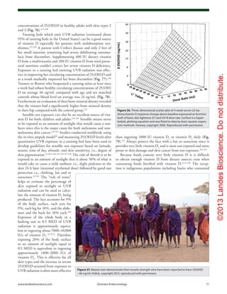 ©2013LandesBioscience.Donotdistribute.
www.landesbioscience.com	Dermato-Endocrinology	 71
than ingesting 1000 IU vitamin D2
or vitamin D3
daily (Fig.
79).241
Always protect the face with a hat or sunscreen since it
provides very little vitamin D3
and is most sun exposed and more
prone to skin damage and skin cancer from sun exposure.242-244
Because foods contain very little vitamin D it is difficult
to obtain enough vitamin D from dietary sources even when
consuming foods fortified with vitamin D.22,51,246
The excep-
tion is indigenous populations including Inuits who consumed
concentrations of 25(OH)D in healthy adults with skin types 2
and 3 (Fig. 76).227,228
Tanning beds which emit UVB radiation (estimated about
95% of tanning beds in the United States) can be a good source
of vitamin D especially for patients with malabsorption syn-
dromes.227,228
A patient with Crohn’s disease and only 2 feet of
her small intestine remaining had severe debilitating osteoma-
lacic bone discomfort. Supplementing 400 IU dietary vitamin
D from a multivitamin and 200 IU vitamin D from total paren-
teral nutrition couldn’t correct her severe vitamin D deficiency.
Exposure to a tanning bed emitting UVB radiation was effec-
tive in improving her circulating concentration of 25(OH)D and
as a result markedly improved her bone discomfort (Fig. 77).230
Tanners in Boston who frequented a tanning salon at least once
a week had robust healthy circulating concentrations of 25(OH)
D on average 46 ng/mL compared with age and sex matched
controls whose blood level on average was 24 ng/mL (Fig. 78).
Furthermore an evaluation of their bone mineral density revealed
that the tanners had a significantly higher bone mineral density
in their hip compared with the control group.231
Sensible sun exposure can also be an excellent source of vita-
min D for both children and adults.232,233
Sensible means never
to be exposed to an amount of sunlight that would cause a sun-
burn since this is the major cause for both melanoma and non-
melanoma skin cancer.234-237
Studies conducted worldwide using
the in vitro ampule model39
and measuring 25(OH)D levels after
quantitative UVB exposure in a tanning bed have been used to
develop guidelines for sensible sun exposure based on latitude,
season, time of day, altitude, and skin sensitivity, i.e., degree of
skin pigmentation.22,46,51,66,231-233,237-239
The rule of thumb is to be
exposed to an amount of sunlight that is about 50% of what it
would take to cause a mild sunburn i.e., slight pinkness to the
skin 24 h later (minimal erythemal dose) followed by good sun
protection i.e., clothing, hat and or
sunscreen.22,239
The “rule of nines”
helps to estimate the percentage of
skin exposed to sunlight or UVB
radiation and can be used to calcu-
late the amount of vitamin D3
being
produced. The face accounts for 9%
of the body surface, each arm for
9%, each leg for 18%, and the abdo-
men and the back for 18% each.240
Exposure of the whole body in a
bathing suit to 0.5 MED of UVB
radiation is approximately equiva-
lent to ingesting about 7000–10,000
IUs of vitamin D2
.22,25,31
Therefore
exposing 20% of the body surface
to an amount of sunlight equal to
0.5 MED is equivalent to ingesting
approximately 1400–2000 IUs of
vitamin D3
. This is effective for all
skin types and the increase in serum
25(OH)D attained from exposure to
UVB radiation is often more effective
Figure 36. Three-dimensional scatter plot of 4-week serum 25-hy-
droxyvitamin D response change above baseline expressed as function
both of basic skin lightness (L*) and UV-B dose rate. Surface is a hyper-
boloid, plotting equation and was fitted to data by least squares regres-
sion methods. Heaney, copyright 2006. Reproduced with permission.
Figure 37. Maasai men demonstrate their muscle strength who have been reported to have 25(OH)D
~46 ng/ml. Holick, copyright 2013, reproduced with permission.
 