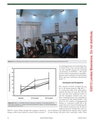 ©2013LandesBioscience.Donotdistribute.
74	 Dermato-Endocrinology	Volume 5 Issue 1
It is prolonged intake of extremely high doses
of vitamin D for at least several months that
not only markedly increases the circulating
concentrations of 25(OH)D > 200 ng/mL
but also results in hypercalcemia, hyperphos-
phatemia and if untreated can lead to kidney
failure, soft tissue calcification and ultimately
death.22,260
Conclusion and Perspective
Our ancestors routinely worshiped the sun
for its life giving properties (Fig. 82).261,262
It is curious that some of the earliest photo-
synthetic life forms for more than 500 mil-
lion years have been producing vitamin D
and that throughout evolution most verte-
brates including humans have depended on
sun exposure for their skeletal health.263
The
driver for the evolution of hypopigmented
humans i.e., Caucasians is likely due to the
need to have more vitamin D producing solar
UVB radiation to penetrate into the skin to
produce vitamin D3
. Females born with vita-
min D deficiency and suffering from infantile rickets resulted
in them having a flat pelvis and a small pelvic outlet. These
4000 IU vitamin D/day through their pregnancy showed no
change in either serum calcium or urinary calcium secretion.259
Figure 42. The UVB lamps and residents in a day room of a nursing home. Reproduced with permission from ref. 60.
Figure 43. Mean (± 1 sd) 25(OH) vitamin D values pre-irradiation, 12–24 weeks and 56–72
weeks after irradiation in 7 subjects with abnormal baseline values (< 25 nmol/l). Reproduced
with permission from ref. 60.
 