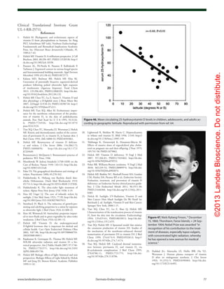 ©2013LandesBioscience.Donotdistribute.
www.landesbioscience.com	Dermato-Endocrinology	 77
29.	 Haddad JG, Matsuoka LY, Hollis BW, Hu YZ,
Wortsman J. Human plasma transport of vitamin
D after its endogenous synthesis. J Clin Invest
1993; 91:2552-5; PMID:8390483; http://dx.doi.
org/10.1172/JCI116492.
20.	 Lightwood R, Sheldon W, Harris C. Hypercalcaemia
in infants and vitamin D. BMJ 1956; 2:149; http://
dx.doi.org/10.1136/bmj.2.4985.149.
21.	 Tshibangu K, Oosterwijck K, Doumont-Meyvis M.
Effects of massive doses of ergocalciferol plus choles-
terol on pregnant rats and their offspring. J Nutr 1975;
105:741-58; PMID:1079862.
22.	 Holick MF. Vitamin D deficiency. N Engl J Med
2007; 357:266-81; PMID:17634462; http://dx.doi.
org/10.1056/NEJMra070553.
23.	 Pober BR. Williams-Beuren syndrome. N Engl J Med
2010; 362:239-52; PMID:20089974; http://dx.doi.
org/10.1056/NEJMra0903074.
24.	 Holick MF, Binkley NC, Bischoff-Ferrari HA, Gordon
CM, Hanley DA, Heaney RP, et al.; Endocrine Society.
Evaluation, treatment, and prevention of vitamin D
deficiency: an Endocrine Society clinical practice guide-
line. J Clin Endocrinol Metab 2011; 96:1911-30;
PMID:21646368; http://dx.doi.org/10.1210/jc.2011-
0385.
25.	 Holick M. Sunlight, UV-Radiation, Vitamin D and
Skin Cancer: How Much Sunlight Do We Need? In:
Reichrath J, ed. Sunlight, Vitamin D and Skin Cancer:
Springer New York; 2008:1-15.
26.	 Tian XQ, Chen TC, Lu Z, Shao Q, Holick MF.
Characterization of the translocation process of vitamin
D3
from the skin into the circulation. Endocrinology
1994; 135:655-61; PMID:8033813; http://dx.doi.
org/10.1210/en.135.2.655.
27.	 Tian XQ, Holick MF. A liposomal model that mimics
the cutaneous production of vitamin D3. Studies of
the mechanism of the membrane-enhanced thermal
isomerization of previtamin D3 to vitamin D3. J Biol
Chem 1999; 274:4174-9; PMID:9933613; http://
dx.doi.org/10.1074/jbc.274.7.4174.
28.	 Tian XQ, Holick MF. Catalyzed thermal isomeriza-
tion between previtamin D3
and vitamin D3
via
β-cyclodextrin complexation. J Biol Chem 1995;
270:8706-11; PMID:7721775; http://dx.doi.
org/10.1074/jbc.270.15.8706.
Clinical Translational Institute Grant
UL-1-RR-25711.
References
1.	 Holick M. Phylogenetic and evolutionary aspects of
vitamin D from phytoplankton to humans. In: Pang
PKT, Schreibman MP (eds), Verebrate Endocrinology:
Fundamentals and Biomedical Implications Academic
Press, Inc (Harcourt Brace Jovanovich) Orlando, FL
1989;3:7-43.
2.	 Holick MF. Vitamin D: A millenium perspective. J Cell
Biochem 2003; 88:296-307; PMID:12520530; http://
dx.doi.org/10.1002/jcb.10338.
3.	 Pasanen AL, Yli-Pietila K, Pasanen P, Kalliokoski P,
Tarhanen J. Ergosterol content in various fungal species
and biocontaminated building materials. Appl Environ
Microbiol 1999; 65:138-42; PMID:9872771.
4.	 Kalaras MD, Beelman RB, Holick MF, Elias RJ.
Generation of potentially bioactive ergosterol-derived
products following pulsed ultraviolet light exposure
of mushrooms (Agaricus bisporus). Food Chem
2012; 135:396-401; PMID:22868105; http://dx.doi.
org/10.1016/j.foodchem.2012.04.132.
5.	 Holick MF, Chen TC, Lu Z, Sauter E. Vitamin D and
skin physiology: a D-lightful story. J Bone Miner Res
2007; 22(Suppl 2):V28-33; PMID:18290718; http://
dx.doi.org/10.1359/jbmr.07s211.
6.	 Holick MF, Tian XQ, Allen M. Evolutionary impor-
tance for the membrane enhancement of the produc-
tion of vitamin D3
in the skin of poikilothermic
animals. Proc Natl Acad Sci U S A 1995; 92:3124-
6; PMID:7724526; http://dx.doi.org/10.1073/
pnas.92.8.3124.
7.	 Tian XQ, Chen TC, Matsuoka LY, Wortsman J, Holick
MF. Kinetic and thermodynamic studies of the conver-
sion of previtamin D3
to vitamin D3
in human skin. J
Biol Chem 1993; 268:14888-92; PMID:8392061.
8.	 Holick MF. Resurrection of vitamin D deficien-
cy and rickets. J Clin Invest 2006; 116:2062-72;
PMID:16886050; http://dx.doi.org/10.1172/
JCI29449.
9.	 Brennemann J, McQuarrie I. Brennemann’s practice of
pediatrics: W.F. Prior; 1946.
10.	 Mozołowski W. Jedrzej Sniadecki (1768-1838) on the
Cure of Rickets. Nature 1939; 143:121; http://dx.doi.
org/10.1038/143121a0.
11.	 Palm TA. The geographical distribution and etiology of
rickets. Practitioner 1890; 45:270-342.
12.	 Huldschinsky K. Heilung von Rachitis durch kün-
stliche Höhensonne. Dtsch Med Wochenschr 1919;
45:712-3; http://dx.doi.org/10.1055/s-0028-1137830.
13.	 Huldschinsky K. The ultra-violet light treatment of
rickets. Alpine Press New Jersey, USA 1928; 3-19.
14.	 Hess AF, Unger LJ. The cure of infantile rickets by
sunlight. J Am Med Assoc 1921; 77:39; http://dx.doi.
org/10.1001/jama.1921.02630270037013.
15.	 Steenbock H, Black A. The reduction of growth-pro-
moting and calcifying properties in a ration by exposure
to ultraviolet light. J Biol Chem 1924; 61:408-22.
16.	 Hess AF, Weinstock M. Antirachitic properties impart-
ed to inert fluids and to green vegetables by ultra-violet
irradiation. J Biol Chem 1924; 62:301-13.
17.	Holick MF. Vitamin D: the underappreciated
D-lightful hormone that is important for skeletal and
cellular health. Curr Opin Endocrinol Diabetes Obes
2002; 9:87-98; http://dx.doi.org/10.1097/00060793-
200202000-00011.
18.	 Rajakumar K, Greenspan SL, Thomas SB, Holick MF.
SOLAR ultraviolet radiation and vitamin D: a his-
torical perspective. Am J Public Health 2007; 97:1746-
54; PMID:17761571; http://dx.doi.org/10.2105/
AJPH.2006.091736.
19.	 Holick MF. Biologic effects of light: historical and new
perspectives. Biologic Effects of Light Edited by Holick
MF and Jung EG Boston Kluwer Academic Publisher
1999:11-32.
Figure 46. Mean circulating 25-hydroxyvitamin D levels in children, adolescents, and adults ac-
cording to geographic latitude. Reproduced with permission from ref. 64.
Figure 47. Niels Ryberg Finsen, * December
15, 1860, Thorshavn, Faroe Islands; + 24 Sep-
tember 1904; Nobel Prize was awarded “in
recognition of his contribution to the treat-
ment of diseases, especially lupus vulgaris,
with concentrated light radiation, whereby
he has opened a new avenue for medical
science.”
 