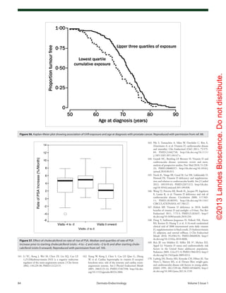 ©2013LandesBioscience.Donotdistribute.
84	 Dermato-Endocrinology	Volume 5 Issue 1
163.	Pilz S, Tomaschitz A, März W, Drechsler C, Ritz E,
Zittermann A, et al. Vitamin D, cardiovascular disease
and mortality. Clin Endocrinol (Oxf) 2011; 75:575-
84; PMID:21682758; http://dx.doi.org/10.1111/
j.1365-2265.2011.04147.x.
164.	Grandi NC, Breitling LP, Brenner H. Vitamin D and
cardiovascular disease: systematic review and meta-
analysis of prospective studies. Prev Med 2010; 51:228-
33; PMID:20600257; http://dx.doi.org/10.1016/j.
ypmed.2010.06.013.
165.	Vacek JL, Vanga SR, Good M, Lai SM, Lakkireddy D,
Howard PA. Vitamin D deficiency and supplementa-
tion and relation to cardiovascular health. Am J Cardiol
2012; 109:359-63; PMID:22071212; http://dx.doi.
org/10.1016/j.amjcard.2011.09.020.
166.	Wang TJ, Pencina MJ, Booth SL, Jacques PF, Ingelsson
E, Lanier K, et al. Vitamin D deficiency and risk of
cardiovascular disease. Circulation 2008; 117:503-
11; PMID:18180395; http://dx.doi.org/10.1161/
CIRCULATIONAHA.107.706127.
167.	Holick MF. Vitamin D deficiency in 2010: health
benefits of vitamin D and sunlight: a D-bate. Nat Rev
Endocrinol 2011; 7:73-5; PMID:21263437; http://
dx.doi.org/10.1038/nrendo.2010.234.
168.	Dong Y, Stallmann-Jorgensen IS, Pollock NK, Harris
RA, Keeton D, Huang Y, et al. A 16-week randomized
clinical trial of 2000 international units daily vitamin
D3
supplementation in black youth: 25-hydroxyvitamin
D, adiposity, and arterial stiffness. J Clin Endocrinol
Metab 2010; 95:4584-91; PMID:20660028; http://
dx.doi.org/10.1210/jc.2010-0606.
169.	Reis JP, von Mühlen D, Miller ER 3rd
, Michos ED,
Appel LJ. Vitamin D status and cardiometabolic risk
factors in the United States adolescent population.
Pediatrics 2009; 124:e371-9; PMID:19661053; http://
dx.doi.org/10.1542/peds.2009-0213.
170.	Ludwig DS, Pereira MA, Kroenke CH, Hilner JE, Van
Horn L, Slattery ML, et al. Dietary fiber, weight gain,
and cardiovascular disease risk factors in young adults.
JAMA 1999; 282:1539-46; PMID:10546693; http://
dx.doi.org/10.1001/jama.282.16.1539.
162.	Xiang W, Kong J, Chen S, Cao LP, Qiao G, Zheng
W, et al. Cardiac hypertrophy in vitamin D receptor
knockout mice: role of the systemic and cardiac renin-
angiotensin systems. Am J Physiol Endocrinol Metab
2005; 288:E125-32; PMID:15367398; http://dx.doi.
org/10.1152/ajpendo.00224.2004.
161.	Li YC, Kong J, Wei M, Chen ZF, Liu SQ, Cao LP.
1,25-Dihydroxyvitamin D(3) is a negative endocrine
regulator of the renin-angiotensin system. J Clin Invest
2002; 110:229-38; PMID:12122115.
Figure 56. Kaplan-Meier plot showing association of UVR exposure and age at diagnosis with prostate cancer. Reproduced with permission from ref. 88.
Figure 57. Effect of cholecalciferol on rate of rise of PSA. Median and quartiles of rate of PSA
increase prior to starting cholecalciferol (visits –4 to –2 and visits –2 to 0) and after starting chole-
calciferol (visits 0 onward). Reproduced with permission from ref. 105.
 