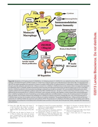 ©2013LandesBioscience.Donotdistribute.
www.landesbioscience.com	Dermato-Endocrinology	 87
224.	Iakovlev VI. Prevention of ultraviolet deficiency in
children and adolescents. Gig Sanit 1981; 81-2;
PMID:7203052.
225.	Sperti G. United States Patent Office, Patent Number
1,956,599. In: Google Patents; 1934.
226.	Sperti G. Electric light source. In: Google Patents;
1936.
221.	Houghton LA, Vieth R. The case against ergocalciferol
(vitamin D2
) as a vitamin supplement. Am J Clin Nutr
2006; 84:694-7; PMID:17023693.
222.	Rollier A. Heliotherapy: Its Therapeutic, prophylactic
and social value. Am J Nurs 1927; 27:815-23.
223.	Huldschinsky K. Heilung von Rachitis durch kün-
stliche Höhensonne. Dtsch Med Wochenschr 1919;
45:712-3; http://dx.doi.org/10.1055/s-0028-1137830.
219.	Armas LAG, Hollis BW, Heaney RP. Vitamin D2
is much less effective than vitamin D3
in humans.
J Clin Endocrinol Metab 2004; 89:5387-91;
PMID:15531486; http://dx.doi.org/10.1210/jc.2004-
0360.
220.	Trang HM, Cole DE, Rubin LA, Pierratos A, Siu
S, Vieth R. Evidence that vitamin D3
increases
serum 25-hydroxyvitamin D more efficiently than
does vitamin D2
. Am J Clin Nutr 1998; 68:854-8;
PMID:9771862.
Figure 60. Metabolism of 25-hydroxyvitamin D [25(OH)D] to 1,25-dihydroxyvitamin D 1,25(OH)2
D for non-skeletal functions. When a monocyte/mac-
rophage is stimulated through its toll-like receptor 2/1 (TLR2/1) by an infective agent such as Mycobacterium tuberculosis (TB), or its lipopolysaccha-
ride (LPS) the signal upregulates the expression of vitamin D receptor (VDR) and the 25-hydroxyvitamin D-1-hydroxylase (1-OHase). 25(OH)D levels >
30 ng/mL provides adequate substrate for the 1-OHase to convert it to 1,25(OH)2
D. 1,25(OH)2
D returns to the nucleus where it increases the expression
of cathelicidin which is a peptide capable of promoting innate immunity and inducing the destruction of infective agents such as TB. It is also likely
that the 1,25(OH)2
D produced in the monocytes/macrophage is released to act locally on activated T (AT) and activated B (AB) lymphocytes which
regulate cytokine and immunoglobulin synthesis respectively. When 25(OH)D levels are ~30 ng/mL, it reduces risk of many common cancers.22-32
It is
believed that the local production of 1,25(OH)2
D in the breast, colon, prostate, and other cells regulates a variety of genes that control proliferation.
Once 1,25(OH)2
D completes the task of maintaining normal cellular proliferation and differentiation, it induces the 25-hydroxyvitamin D-24-hydrox-
ylase (24-OHase). The 24-OHase enhances the metabolism of 1,25(OH)2
D to calcitroic acid which is biologically inert. Thus, the local production of
1,25(OH)2
D does not enter the circulation and has no influence on calcium metabolism. The parathyroid glands have 1-OHase activity and the local
production of 1,25(OH)2
D inhibits the expression and synthesis of PTH. The production of 1,25(OH)2
D in the kidney enters the circulation and is able to
downregulate renin production in the kidney and to stimulate insulin secretion in the β-islet cells of the pancreas. Holick, copyright 2007. Reproduced
with permission.
 