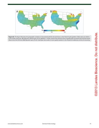 ©2013LandesBioscience.Donotdistribute.
www.landesbioscience.com	Dermato-Endocrinology	 91
Figure 65. This figure illustrates the geographic variation in rheumatoid arthritis risk and shows a clear North-South gradient. Odds ratios are relative
to the whole study area. (A) Adjusted, optimal span of 0.55 (global p = 0.034); contour lines denote areas of significantly increased (red) and decreased
(blue) risk at the 0.05 level. (B) Adjusted, span of 0.20. Small span size results in more spatial variation in risk. Results for addresses at time of censoring.
 