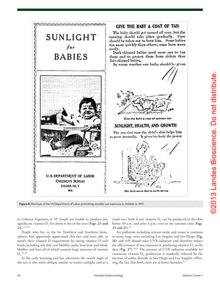 ©2013LandesBioscience.Donotdistribute.
56	 Dermato-Endocrinology	Volume 5 Issue 1
result very little if any vitamin D3
can be produced in the skin
before 10 a.m. and after 3 p.m. even in the summer time (Figs.
23 and 25).44
Air pollution including nitrous oxide and ozone is common
in many large cities including Los Angeles and San Diego (Fig.
26) and will absorb solar UVB radiation and therefore reduce
the effectiveness of sun exposure in producing vitamin D3
in the
skin (Fig. 27).40,45
The amount of UVB radiation available for
cutaneous vitamin D3
production is markedly reduced by the
increase of sulfur dioxide in San Diego and Los Angeles, offset-
ting the fact that both cities are at lower latitudes.45
or Ushuaia Argentina at 55° South are unable to produce any
significant vitamin D3
for about 6 mo of the year (Figs. 23 and
24).2,39,41
People who live in the far Northern and Southern hemi-
spheres had apparently appreciated this fact and were able to
satisfy their vitamin D requirement by eating vitamin D rich
foods including oily fish, seal blubber, polar bear liver and whale
blubber and liver all of which contain large amounts of vitamin
D3
.42,43
In the early morning and late afternoon the zenith angle of
the sun is also more oblique similar to winter sunlight and as a
Figure 8. Brochure of the US Department of Labor promoting sensible sun exposure in children in 1931.
 