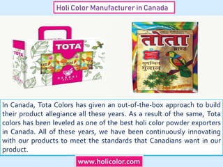 Holi Color Manufacturer in Canada
In Canada, Tota Colors has given an out-of-the-box approach to build
their product allegiance all these years. As a result of the same, Tota
colors has been leveled as one of the best holi color powder exporters
in Canada. All of these years, we have been continuously innovating
with our products to meet the standards that Canadians want in our
product.
www.holicolor.com
 