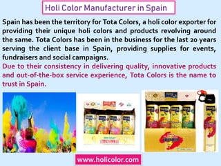 Holi Color Manufacturer in Spain
www.holicolor.com
Spain has been the territory for Tota Colors, a holi color exporter for
providing their unique holi colors and products revolving around
the same. Tota Colors has been in the business for the last 20 years
serving the client base in Spain, providing supplies for events,
fundraisers and social campaigns.
Due to their consistency in delivering quality, innovative products
and out-of-the-box service experience, Tota Colors is the name to
trust in Spain.
 