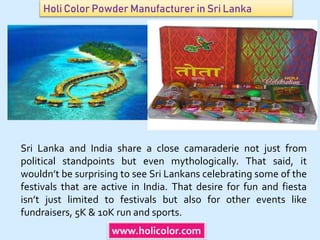 Holi Color Powder Manufacturer in Sri Lanka
www.holicolor.com
Sri Lanka and India share a close camaraderie not just from
political standpoints but even mythologically. That said, it
wouldn’t be surprising to see Sri Lankans celebrating some of the
festivals that are active in India. That desire for fun and fiesta
isn’t just limited to festivals but also for other events like
fundraisers, 5K & 10K run and sports.
 
