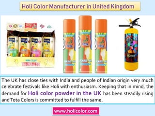 Holi Color Manufacturer in United Kingdom
The UK has close ties with India and people of Indian origin very much
celebrate festivals like Holi with enthusiasm. Keeping that in mind, the
demand for Holi color powder in the UK has been steadily rising
andTota Colors is committed to fulfill the same.
www.holicolor.com
 
